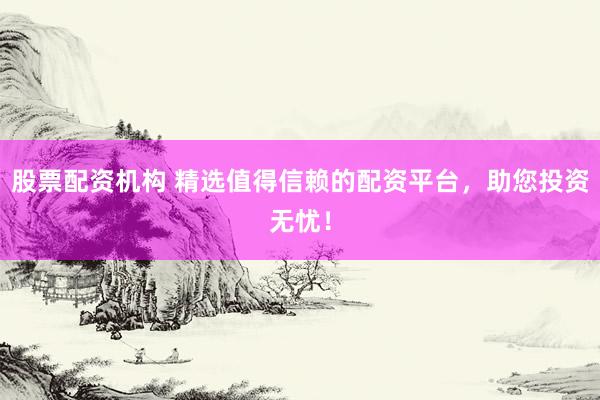 股票配资机构 精选值得信赖的配资平台，助您投资无忧！