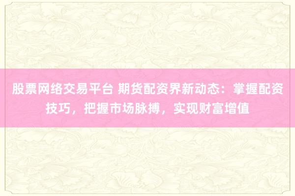 股票网络交易平台 期货配资界新动态：掌握配资技巧，把握市场脉搏，实现财富增值
