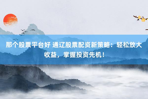那个股票平台好 通辽股票配资新策略：轻松放大收益，掌握投资先机！