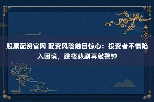 股票配资官网 配资风险触目惊心：投资者不慎陷入困境，跳楼悲剧再敲警钟