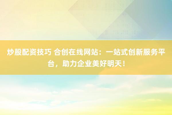 炒股配资技巧 合创在线网站：一站式创新服务平台，助力企业美好明天！