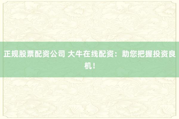 正规股票配资公司 大牛在线配资：助您把握投资良机！