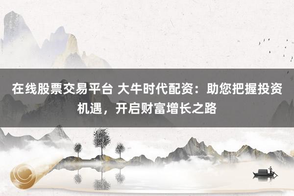 在线股票交易平台 大牛时代配资：助您把握投资机遇，开启财富增长之路