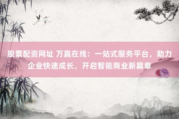 股票配资网址 万赢在线：一站式服务平台，助力企业快速成长，开启智能商业新篇章