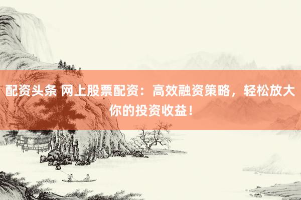 配资头条 网上股票配资：高效融资策略，轻松放大你的投资收益！