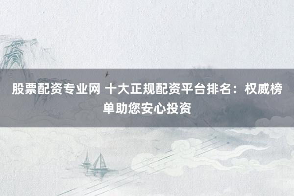 股票配资专业网 十大正规配资平台排名：权威榜单助您安心投资