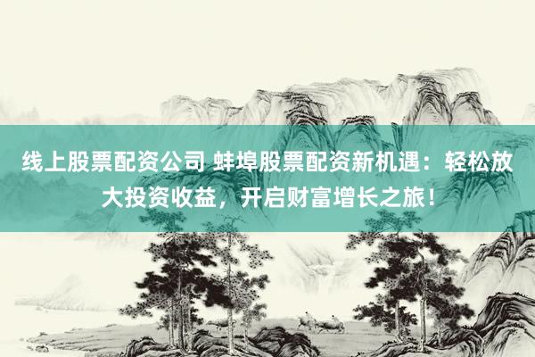 线上股票配资公司 蚌埠股票配资新机遇：轻松放大投资收益，开启财富增长之旅！