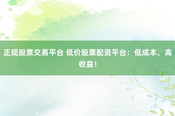 正规股票交易平台 低价股票配资平台：低成本，高收益！