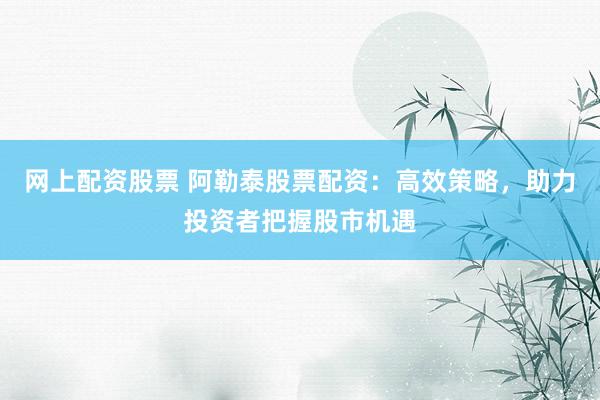 网上配资股票 阿勒泰股票配资：高效策略，助力投资者把握股市机遇