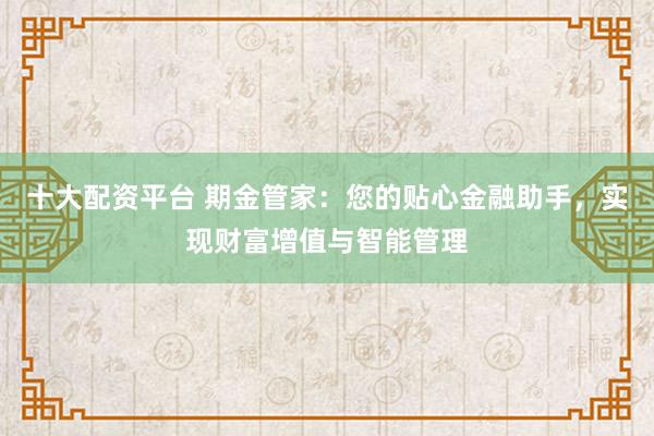 十大配资平台 期金管家：您的贴心金融助手，实现财富增值与智能管理