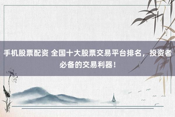 手机股票配资 全国十大股票交易平台排名，投资者必备的交易利器！
