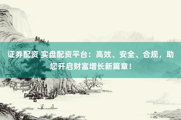 证券配资 实盘配资平台：高效、安全、合规，助您开启财富增长新篇章！