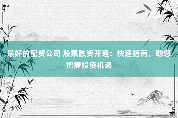最好的配资公司 股票融资开通：快速指南，助您把握投资机遇