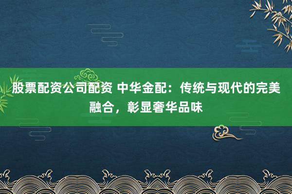 股票配资公司配资 中华金配：传统与现代的完美融合，彰显奢华品味