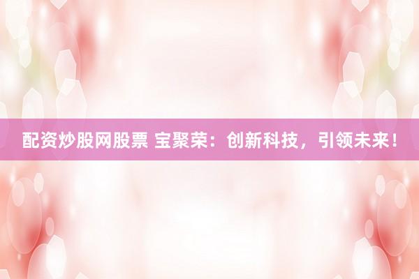 配资炒股网股票 宝聚荣：创新科技，引领未来！