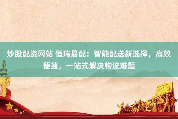 炒股配资网站 恒瑞易配：智能配送新选择，高效便捷，一站式解决物流难题
