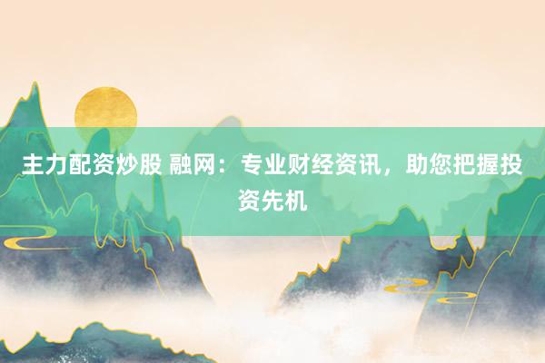 主力配资炒股 融网：专业财经资讯，助您把握投资先机