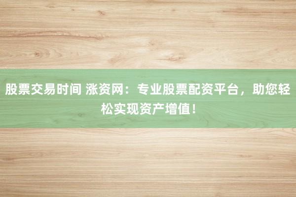 股票交易时间 涨资网：专业股票配资平台，助您轻松实现资产增值！