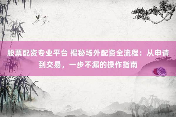 股票配资专业平台 揭秘场外配资全流程：从申请到交易，一步不漏的操作指南
