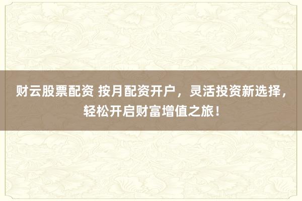 财云股票配资 按月配资开户，灵活投资新选择，轻松开启财富增值之旅！
