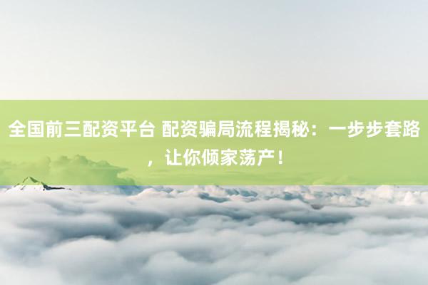 全国前三配资平台 配资骗局流程揭秘：一步步套路，让你倾家荡产！