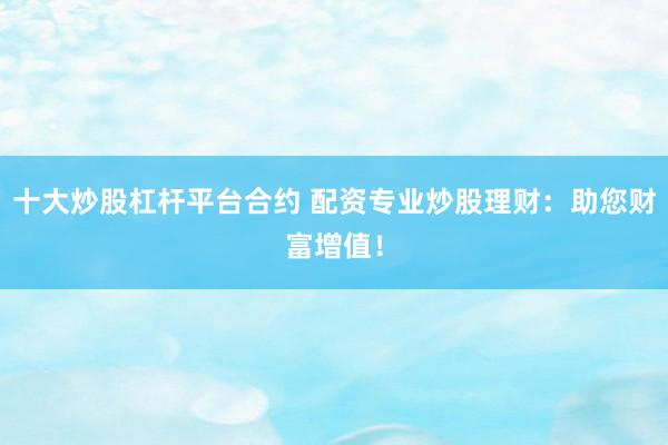 十大炒股杠杆平台合约 配资专业炒股理财：助您财富增值！