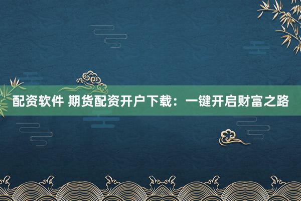 配资软件 期货配资开户下载：一键开启财富之路