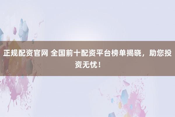 正规配资官网 全国前十配资平台榜单揭晓，助您投资无忧！