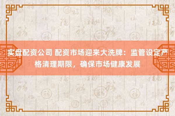 实盘配资公司 配资市场迎来大洗牌：监管设定严格清理期限，确保市场健康发展