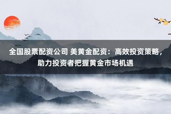 全国股票配资公司 美黄金配资：高效投资策略，助力投资者把握黄金市场机遇
