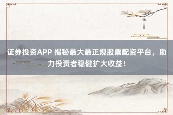 证券投资APP 揭秘最大最正规股票配资平台，助力投资者稳健扩大收益！
