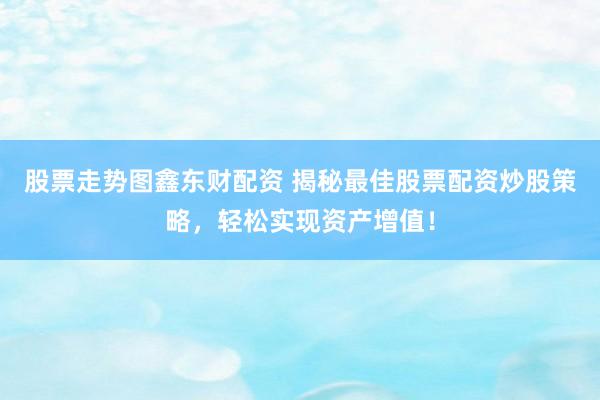 股票走势图鑫东财配资 揭秘最佳股票配资炒股策略，轻松实现资产增值！