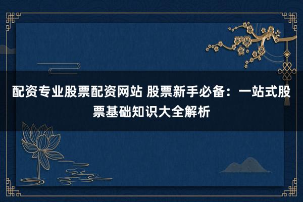 配资专业股票配资网站 股票新手必备：一站式股票基础知识大全解析