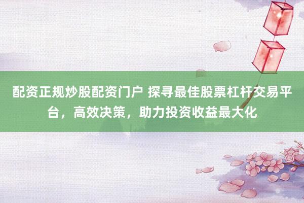 配资正规炒股配资门户 探寻最佳股票杠杆交易平台，高效决策，助力投资收益最大化