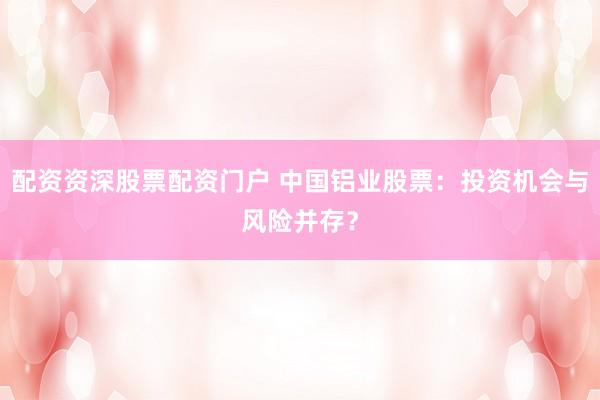 配资资深股票配资门户 中国铝业股票：投资机会与风险并存？
