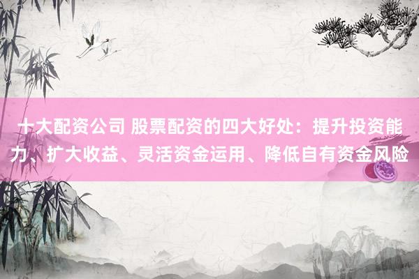 十大配资公司 股票配资的四大好处：提升投资能力、扩大收益、灵活资金运用、降低自有资金风险