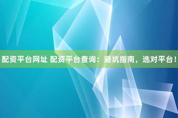 配资平台网址 配资平台查询：避坑指南，选对平台！