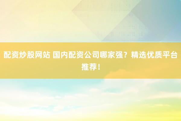 配资炒股网站 国内配资公司哪家强？精选优质平台推荐！