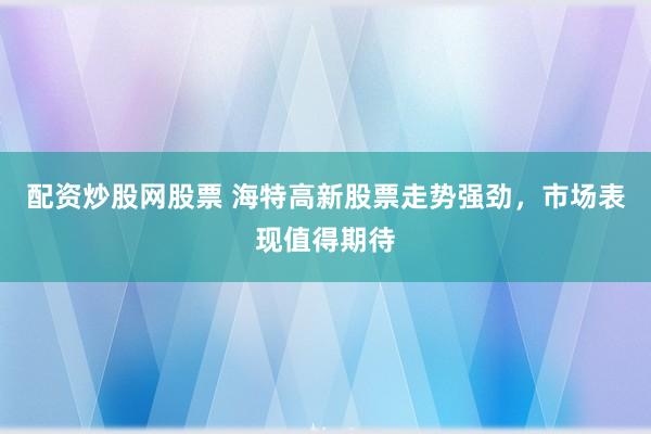 配资炒股网股票 海特高新股票走势强劲，市场表现值得期待