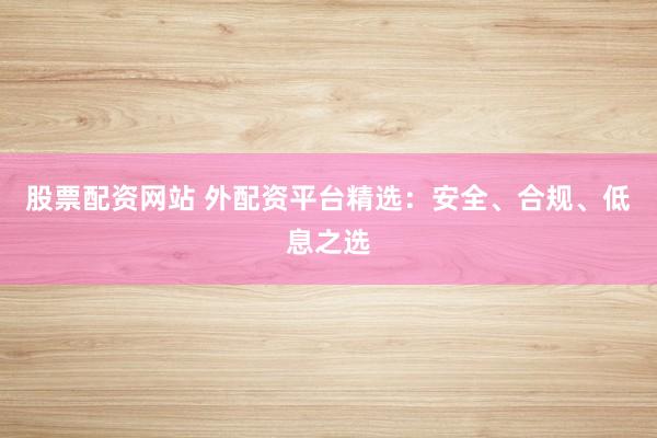股票配资网站 外配资平台精选：安全、合规、低息之选