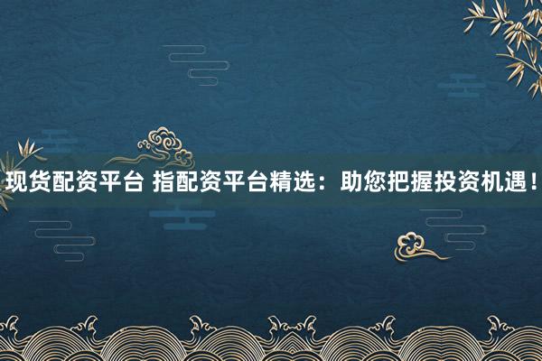 现货配资平台 指配资平台精选：助您把握投资机遇！