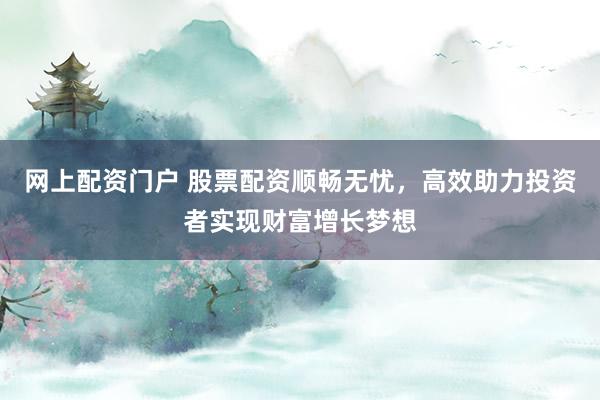 网上配资门户 股票配资顺畅无忧，高效助力投资者实现财富增长梦想