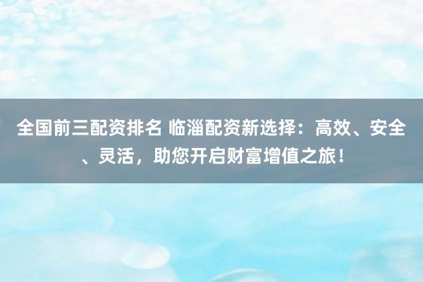 全国前三配资排名 临淄配资新选择：高效、安全、灵活，助您开启财富增值之旅！
