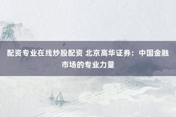 配资专业在线炒股配资 北京高华证券：中国金融市场的专业力量