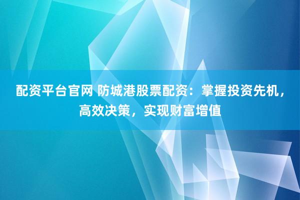 配资平台官网 防城港股票配资：掌握投资先机，高效决策，实现财富增值