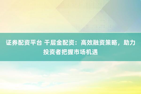 证券配资平台 干层金配资：高效融资策略，助力投资者把握市场机遇