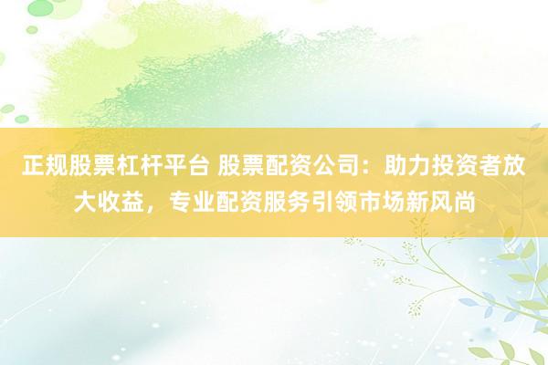 正规股票杠杆平台 股票配资公司：助力投资者放大收益，专业配资服务引领市场新风尚