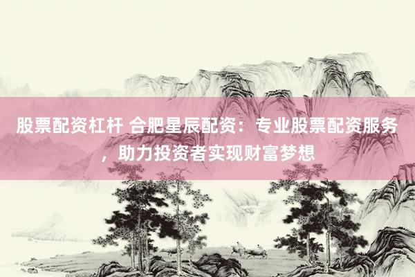 股票配资杠杆 合肥星辰配资：专业股票配资服务，助力投资者实现财富梦想