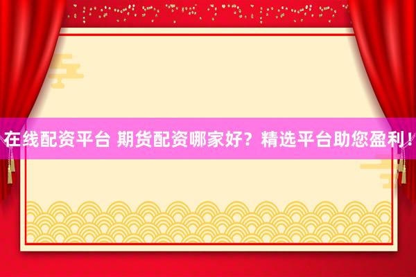 在线配资平台 期货配资哪家好？精选平台助您盈利！