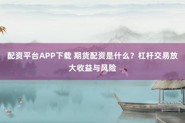 配资平台APP下载 期货配资是什么？杠杆交易放大收益与风险